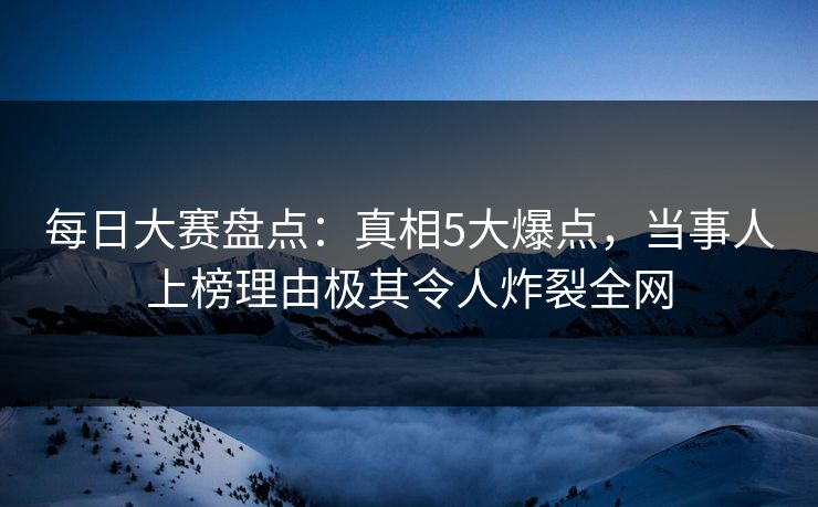 每日大赛盘点：真相5大爆点，当事人上榜理由极其令人炸裂全网