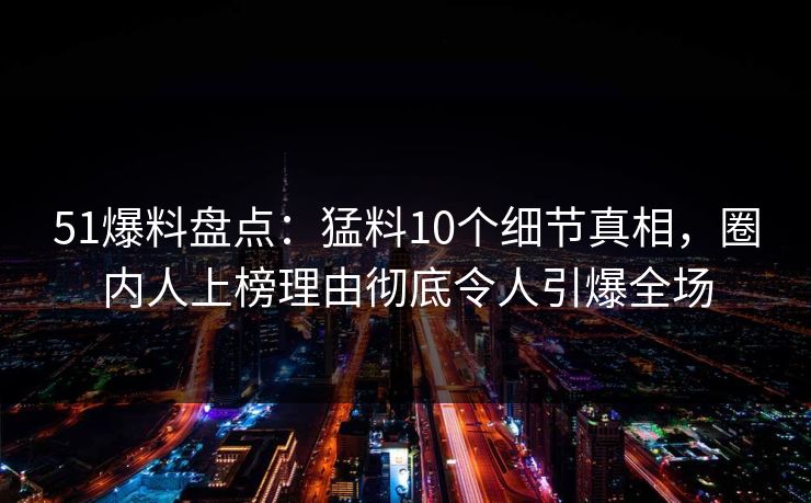 51爆料盘点：猛料10个细节真相，圈内人上榜理由彻底令人引爆全场