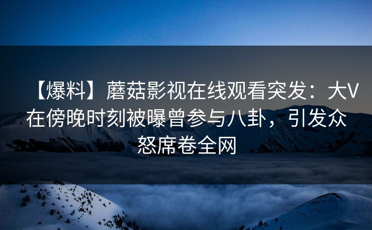 【爆料】蘑菇影视在线观看突发：大V在傍晚时刻被曝曾参与八卦，引发众怒席卷全网