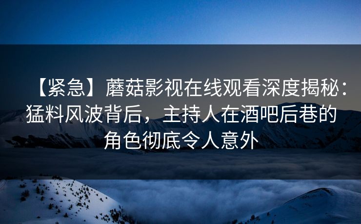 【紧急】蘑菇影视在线观看深度揭秘：猛料风波背后，主持人在酒吧后巷的角色彻底令人意外