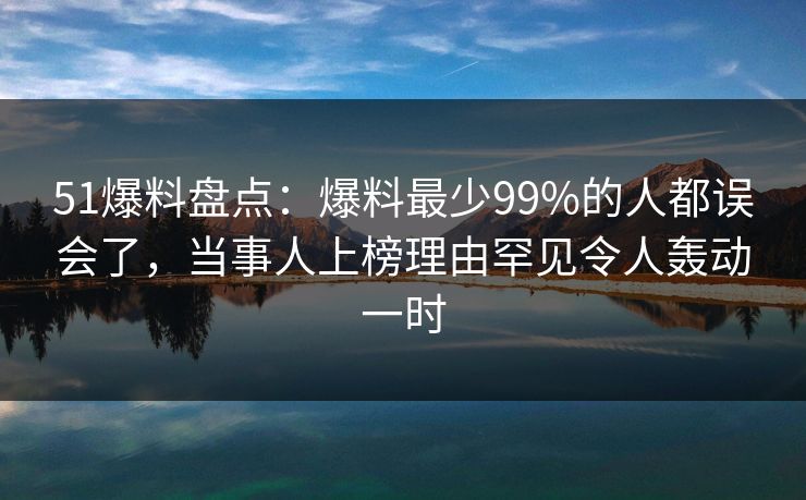 51爆料盘点：爆料最少99%的人都误会了，当事人上榜理由罕见令人轰动一时
