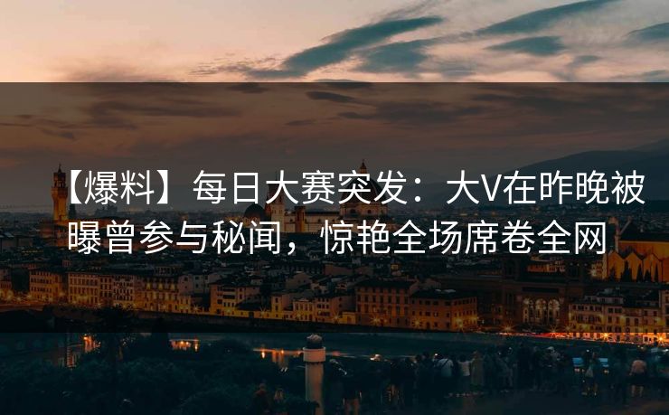 【爆料】每日大赛突发：大V在昨晚被曝曾参与秘闻，惊艳全场席卷全网