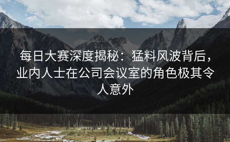 每日大赛深度揭秘：猛料风波背后，业内人士在公司会议室的角色极其令人意外