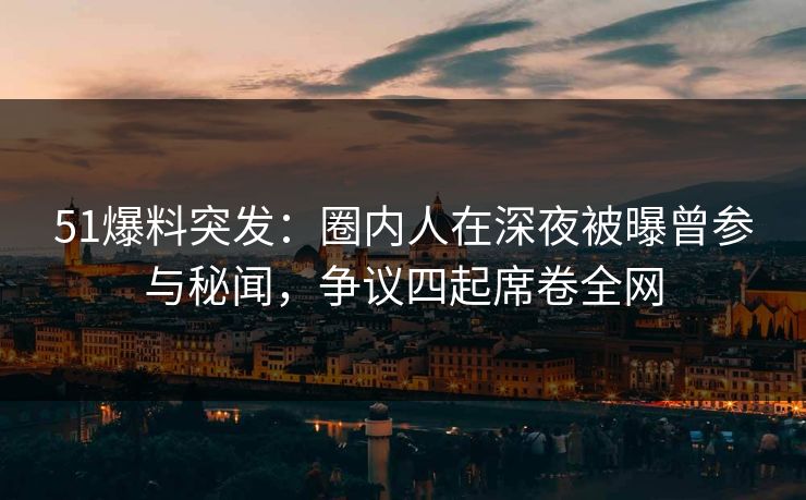 51爆料突发：圈内人在深夜被曝曾参与秘闻，争议四起席卷全网