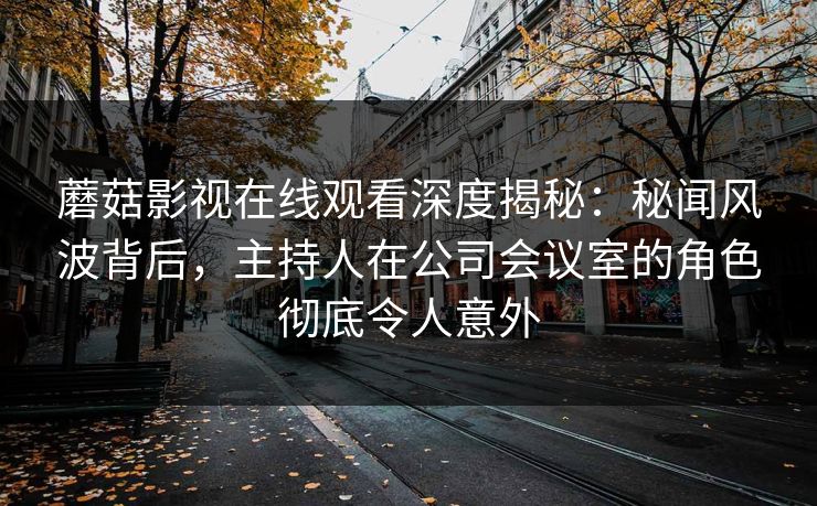 蘑菇影视在线观看深度揭秘：秘闻风波背后，主持人在公司会议室的角色彻底令人意外