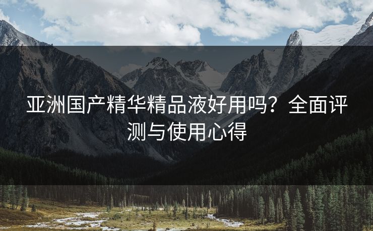亚洲国产精华精品液好用吗？全面评测与使用心得