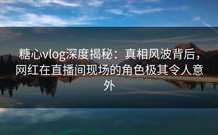 糖心vlog深度揭秘：真相风波背后，网红在直播间现场的角色极其令人意外