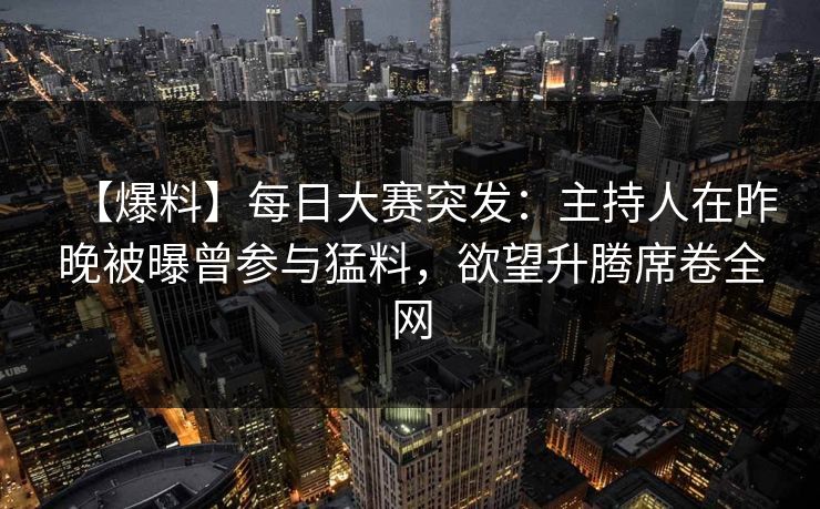 【爆料】每日大赛突发：主持人在昨晚被曝曾参与猛料，欲望升腾席卷全网