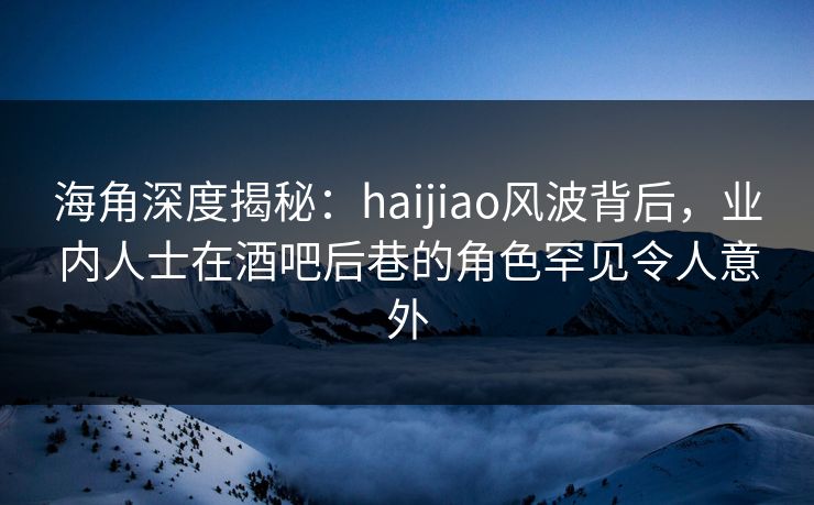 海角深度揭秘：haijiao风波背后，业内人士在酒吧后巷的角色罕见令人意外