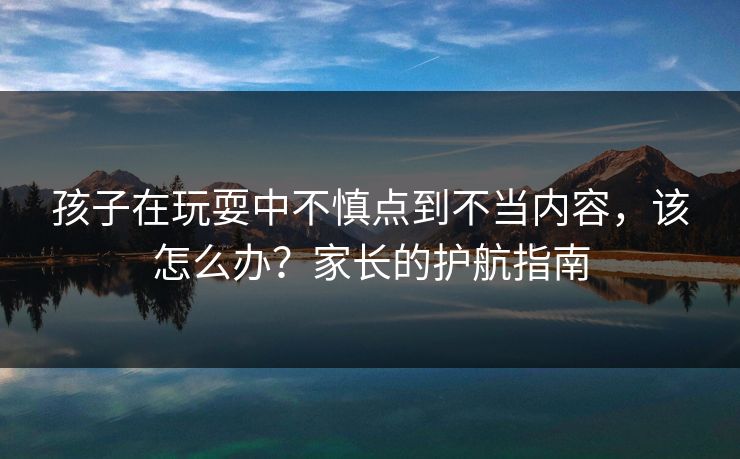 孩子在玩耍中不慎点到不当内容，该怎么办？家长的护航指南