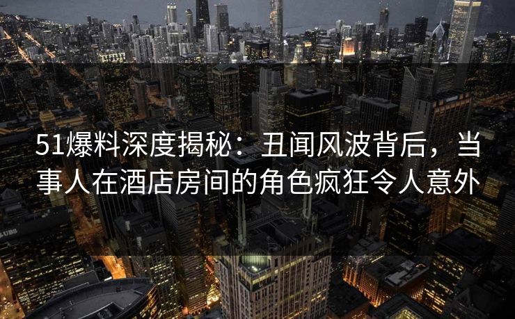 51爆料深度揭秘:丑闻风波背后,当事人在酒店房间的角色疯狂令人意外 51爆料深度揭秘:丑闻风波背后,当事人在酒店房间的角色疯狂令人意外