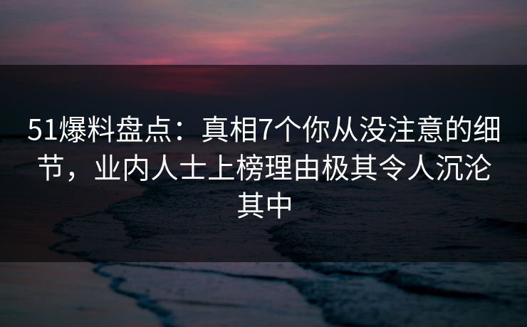 51爆料盘点：真相7个你从没注意的细节，业内人士上榜理由极其令人沉沦其中