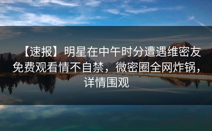 【速报】明星在中午时分遭遇维密友免费观看情不自禁,微密圈全网炸锅,详情围观 【速报】明星在中午时分遭遇维密友免费观看情不自禁,微密圈全网炸锅,详情围观