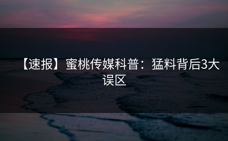 【速报】蜜桃传媒科普：猛料背后3大误区