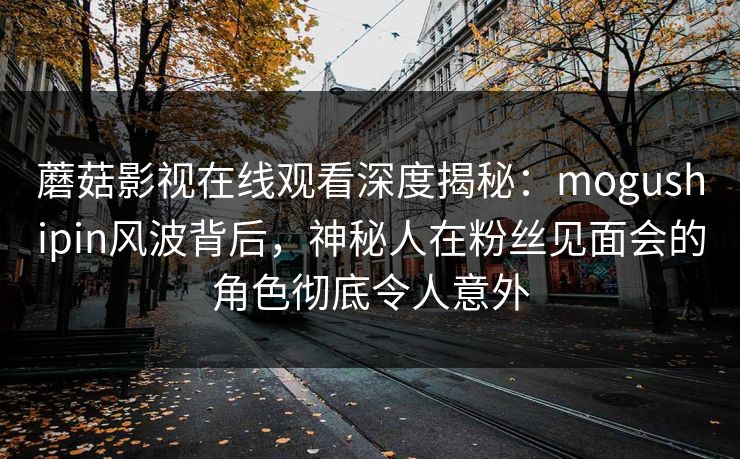 蘑菇影视在线观看深度揭秘:mogushipin风波背后,神秘人在粉丝见面会的角色彻底令人意外 蘑菇影视在线观看深度揭秘:mogushipin风波背后,神秘人在粉丝见面会的角色彻底令人意外
