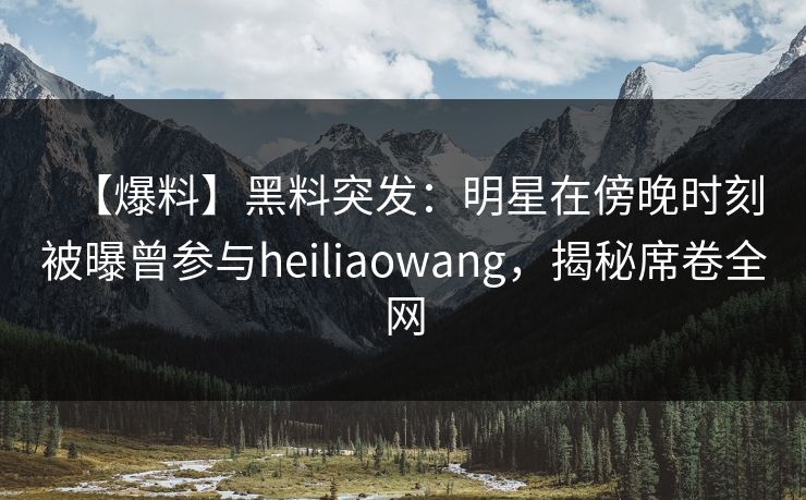 【爆料】黑料突发：明星在傍晚时刻被曝曾参与heiliaowang，揭秘席卷全网