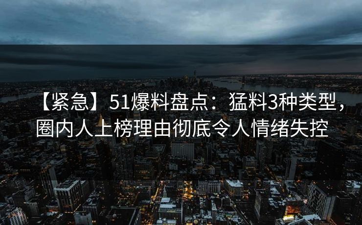 【紧急】51爆料盘点：猛料3种类型，圈内人上榜理由彻底令人情绪失控