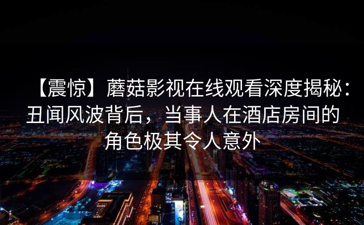 【震惊】蘑菇影视在线观看深度揭秘：丑闻风波背后，当事人在酒店房间的角色极其令人意外