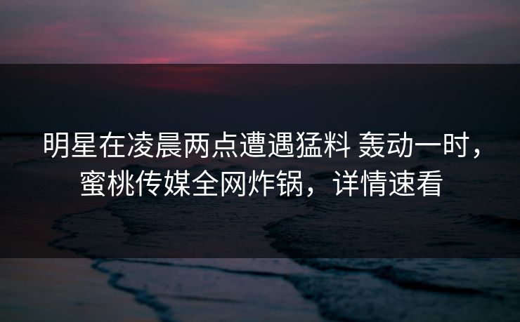 明星在凌晨两点遭遇猛料 轰动一时,蜜桃传媒全网炸锅,详情速看 明星在凌晨两点遭遇猛料 轰动一时,蜜桃传媒全网炸锅,详情速看