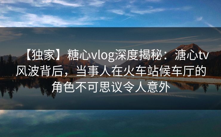 【独家】糖心vlog深度揭秘：溏心tv风波背后，当事人在火车站候车厅的角色不可思议令人意外