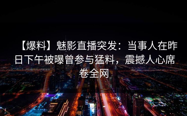 【爆料】魅影直播突发:当事人在昨日下午被曝曾参与猛料,震撼人心席卷全网 【爆料】魅影直播突发:当事人在昨日下午被曝曾参与猛料,震撼人心席卷全网
