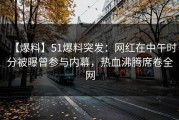 【爆料】51爆料突发：网红在中午时分被曝曾参与内幕，热血沸腾席卷全网