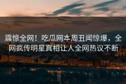 震惊全网！吃瓜网本周丑闻惊爆，全网疯传明星真相让人全网热议不断