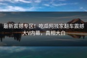 最新震撼专区！吃瓜网独家翻车震撼大V内幕，真相大白