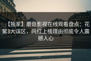 【独家】蘑菇影视在线观看盘点：花絮3大误区，网红上榜理由彻底令人震撼人心