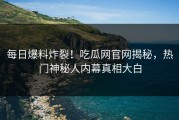每日爆料炸裂！吃瓜网官网揭秘，热门神秘人内幕真相大白