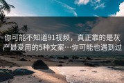 你可能不知道91视频，真正靠的是灰产最爱用的5种文案…你可能也遇到过