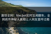 震惊全网！hlw.bet实时丑闻翻车，全网疯传神秘人真相让人网友直呼过瘾