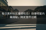每日黑料社区重磅吃瓜！劲爆明星内幕揭秘，网友直呼过瘾