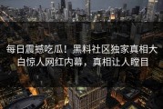 每日震撼吃瓜！黑料社区独家真相大白惊人网红内幕，真相让人瞠目