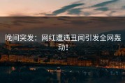 晚间突发：网红遭遇丑闻引发全网轰动！