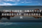 【爆料】91网突发：当事人在今日凌晨被曝曾参与真相，惊艳全场席卷全网