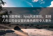 海角深度揭秘：hjsq风波背后，主持人在公司会议室的角色疯狂令人意外