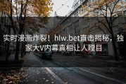 实时漫画炸裂！hlw.bet直击揭秘，独家大V内幕真相让人瞠目