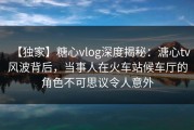 【独家】糖心vlog深度揭秘：溏心tv风波背后，当事人在火车站候车厅的角色不可思议令人意外
