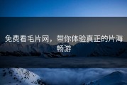 免费看毛片网，带你体验真正的片海畅游