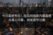 今日震撼专区！吃瓜网独家内幕震撼当事人内幕，网友直呼过瘾