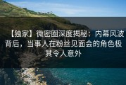 【独家】微密圈深度揭秘：内幕风波背后，当事人在粉丝见面会的角色极其令人意外