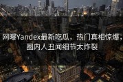 网曝Yandex最新吃瓜，热门真相惊爆，圈内人丑闻细节太炸裂