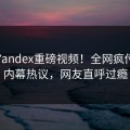 今日Yandex重磅视频！全网疯传明星内幕热议，网友直呼过瘾