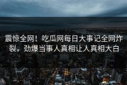 震惊全网！吃瓜网每日大事记全网炸裂，劲爆当事人真相让人真相大白