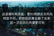 这波爆料有点猛：新91视频这次风向明显不对，把前因后果全翻了出来：这一次后劲比热度更可怕