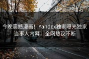 今晚震撼漫画！Yandex独家曝光独家当事人内幕，全网热议不断