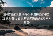 蜜桃传媒深度揭秘：真相风波背后，当事人在记者发布会的角色极其令人意外