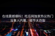 在线震撼爆料！吃瓜网独家热议热门当事人内幕，细节太炸裂