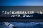 明星在今日凌晨遭遇丑闻揭秘，海角全网炸锅，详情探秘